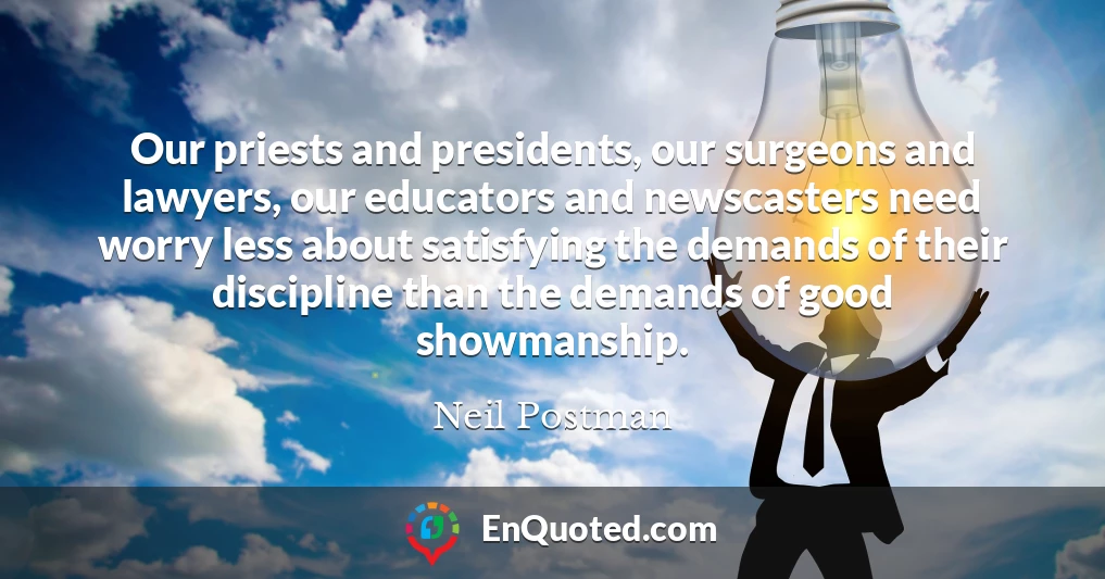 Our priests and presidents, our surgeons and lawyers, our educators and newscasters need worry less about satisfying the demands of their discipline than the demands of good showmanship.