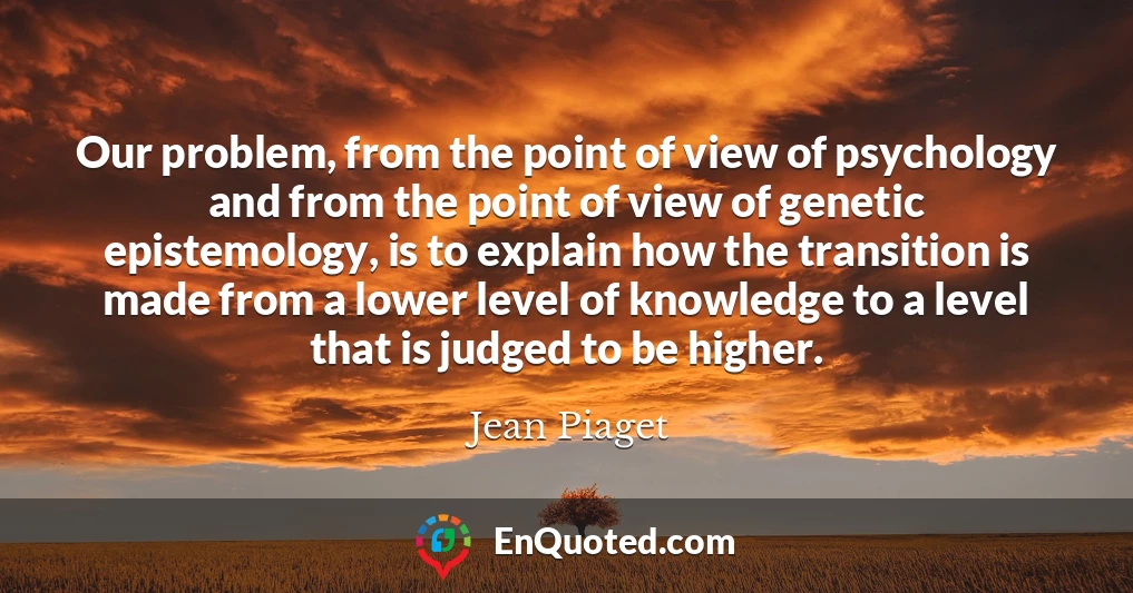 Our problem, from the point of view of psychology and from the point of view of genetic epistemology, is to explain how the transition is made from a lower level of knowledge to a level that is judged to be higher.