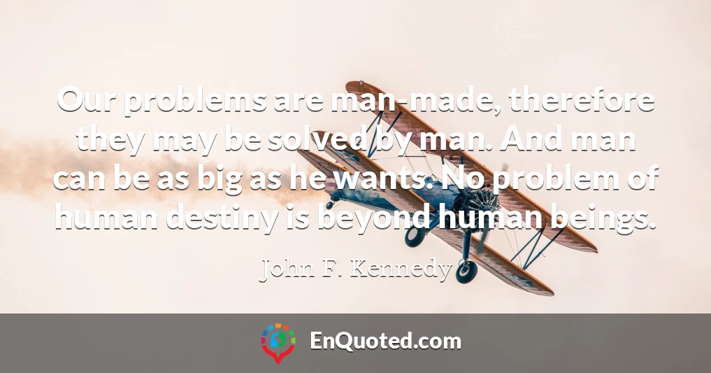 Our problems are man-made, therefore they may be solved by man. And man can be as big as he wants. No problem of human destiny is beyond human beings.