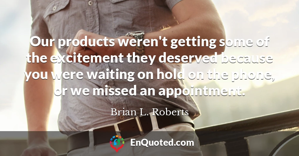 Our products weren't getting some of the excitement they deserved because you were waiting on hold on the phone, or we missed an appointment.