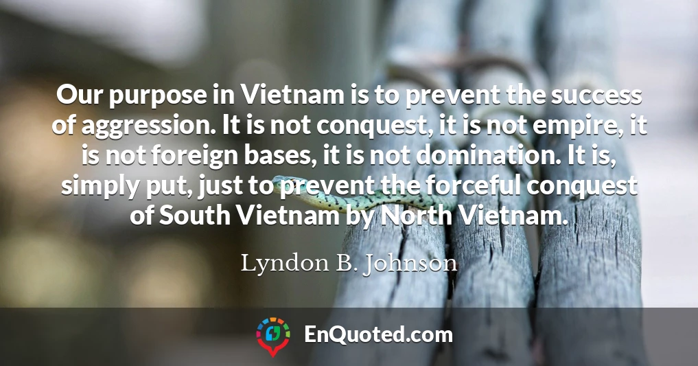 Our purpose in Vietnam is to prevent the success of aggression. It is not conquest, it is not empire, it is not foreign bases, it is not domination. It is, simply put, just to prevent the forceful conquest of South Vietnam by North Vietnam.