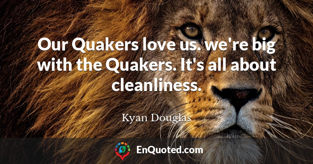 Our Quakers love us. we're big with the Quakers. It's all about cleanliness.