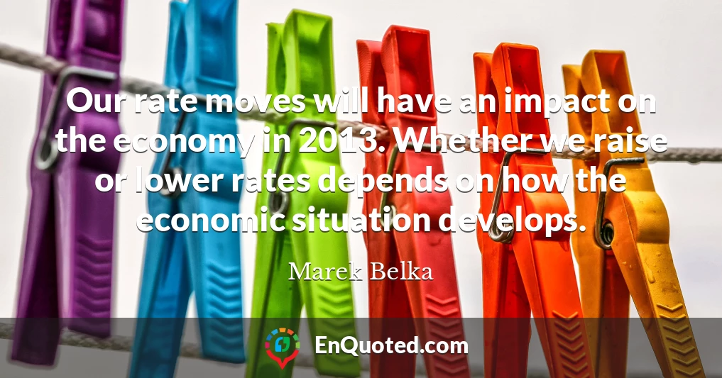 Our rate moves will have an impact on the economy in 2013. Whether we raise or lower rates depends on how the economic situation develops.