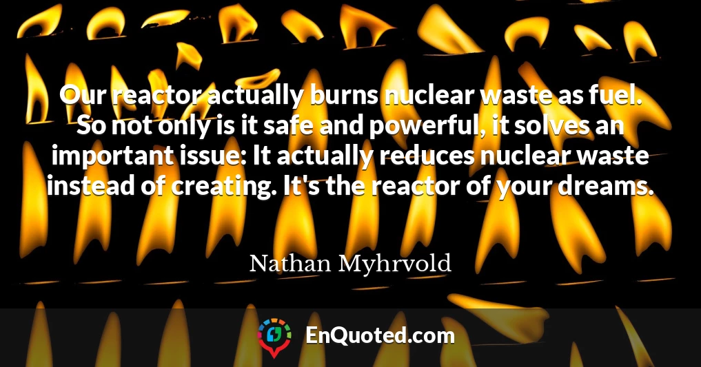 Our reactor actually burns nuclear waste as fuel. So not only is it safe and powerful, it solves an important issue: It actually reduces nuclear waste instead of creating. It's the reactor of your dreams.