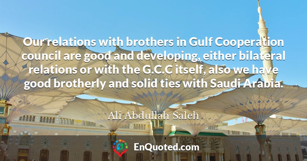 Our relations with brothers in Gulf Cooperation council are good and developing, either bilateral relations or with the G.C.C itself, also we have good brotherly and solid ties with Saudi Arabia.
