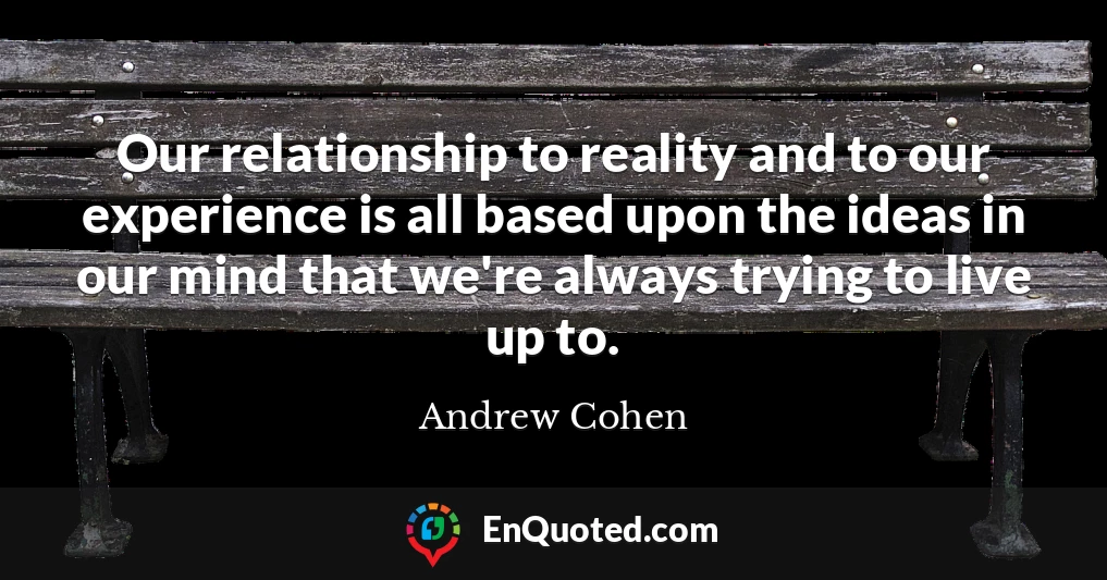 Our relationship to reality and to our experience is all based upon the ideas in our mind that we're always trying to live up to.