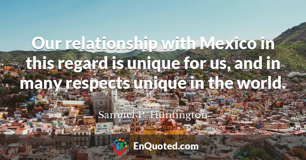 Our relationship with Mexico in this regard is unique for us, and in many respects unique in the world.