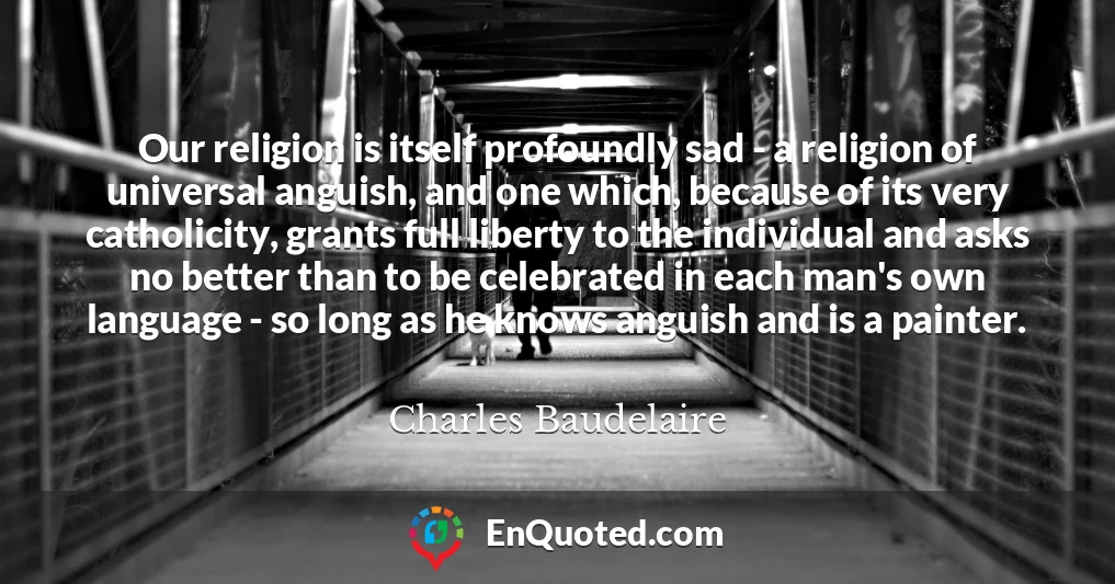 Our religion is itself profoundly sad - a religion of universal anguish, and one which, because of its very catholicity, grants full liberty to the individual and asks no better than to be celebrated in each man's own language - so long as he knows anguish and is a painter.