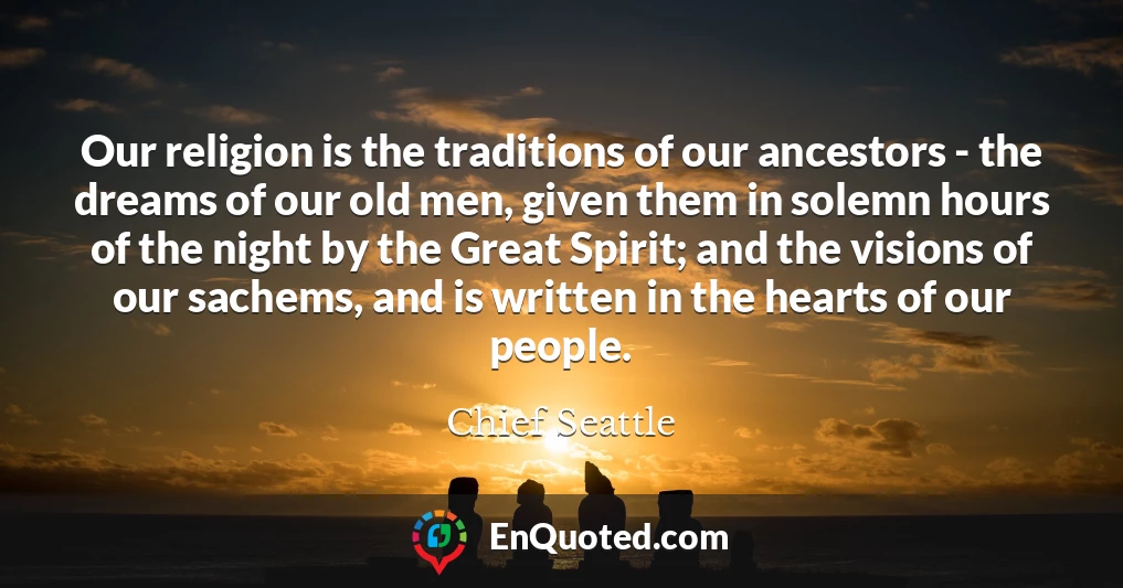 Our religion is the traditions of our ancestors - the dreams of our old men, given them in solemn hours of the night by the Great Spirit; and the visions of our sachems, and is written in the hearts of our people.