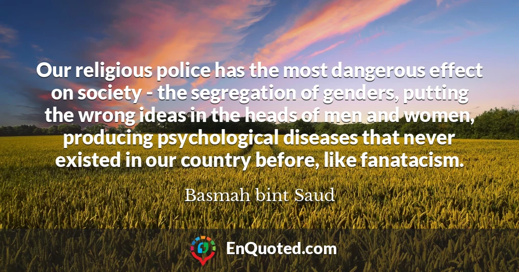 Our religious police has the most dangerous effect on society - the segregation of genders, putting the wrong ideas in the heads of men and women, producing psychological diseases that never existed in our country before, like fanatacism.