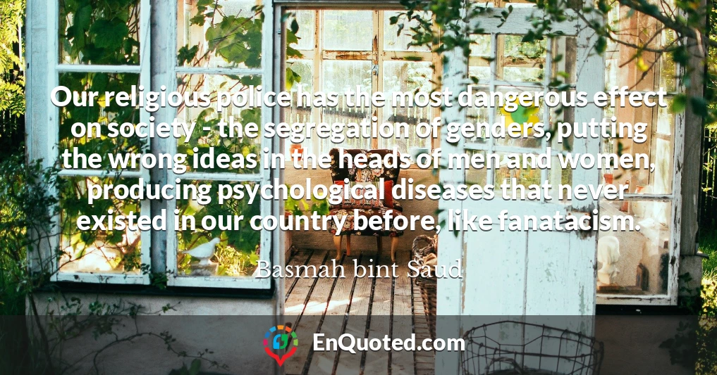 Our religious police has the most dangerous effect on society - the segregation of genders, putting the wrong ideas in the heads of men and women, producing psychological diseases that never existed in our country before, like fanatacism.