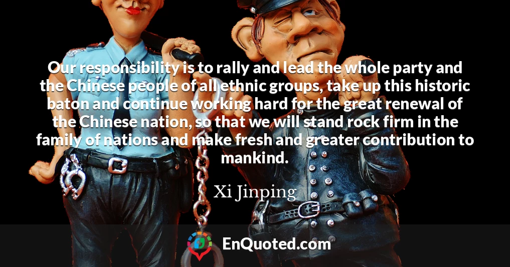 Our responsibility is to rally and lead the whole party and the Chinese people of all ethnic groups, take up this historic baton and continue working hard for the great renewal of the Chinese nation, so that we will stand rock firm in the family of nations and make fresh and greater contribution to mankind.