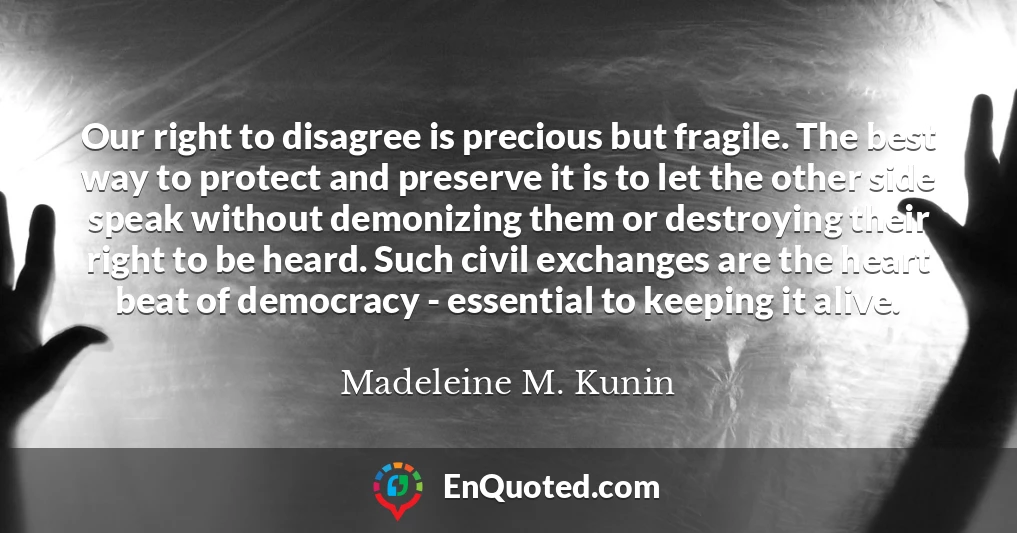 Our right to disagree is precious but fragile. The best way to protect and preserve it is to let the other side speak without demonizing them or destroying their right to be heard. Such civil exchanges are the heart beat of democracy - essential to keeping it alive.