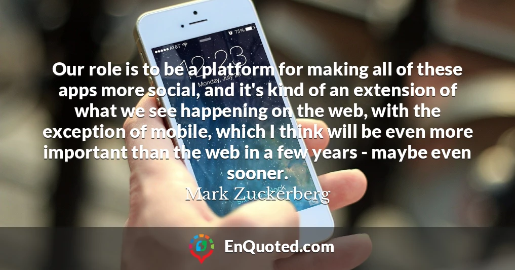 Our role is to be a platform for making all of these apps more social, and it's kind of an extension of what we see happening on the web, with the exception of mobile, which I think will be even more important than the web in a few years - maybe even sooner.