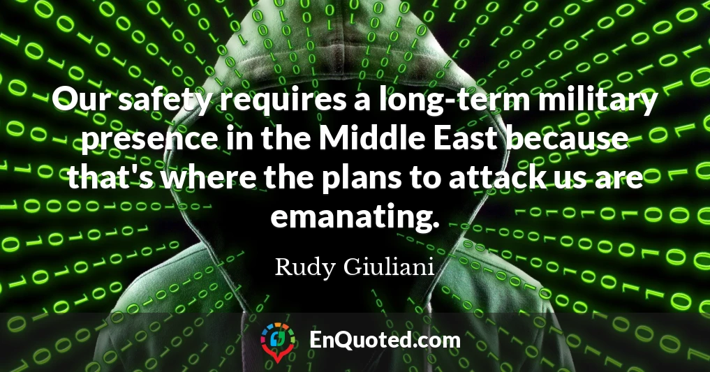 Our safety requires a long-term military presence in the Middle East because that's where the plans to attack us are emanating.