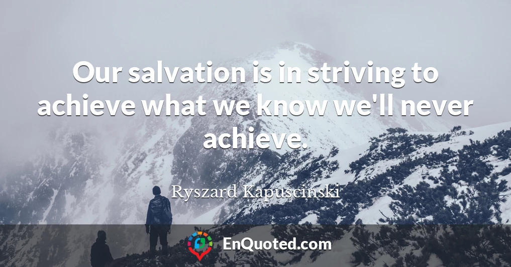 Our salvation is in striving to achieve what we know we'll never achieve.
