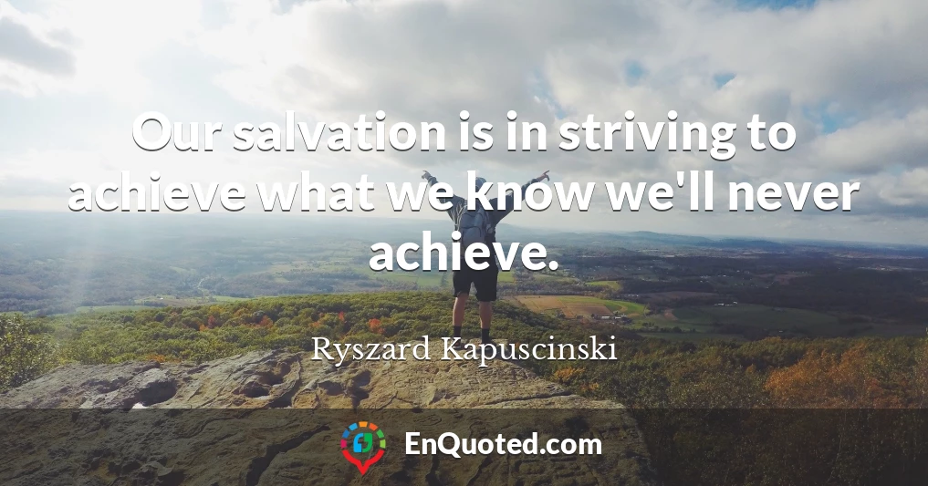 Our salvation is in striving to achieve what we know we'll never achieve.