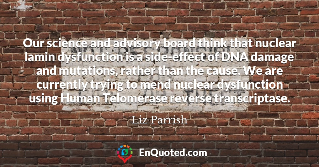 Our science and advisory board think that nuclear lamin dysfunction is a side-effect of DNA damage and mutations, rather than the cause. We are currently trying to mend nuclear dysfunction using Human Telomerase reverse transcriptase.