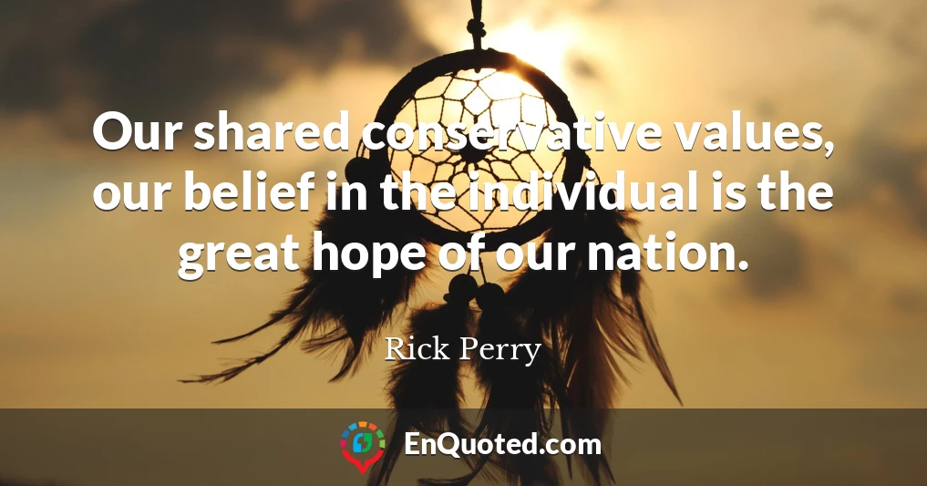 Our shared conservative values, our belief in the individual is the great hope of our nation.