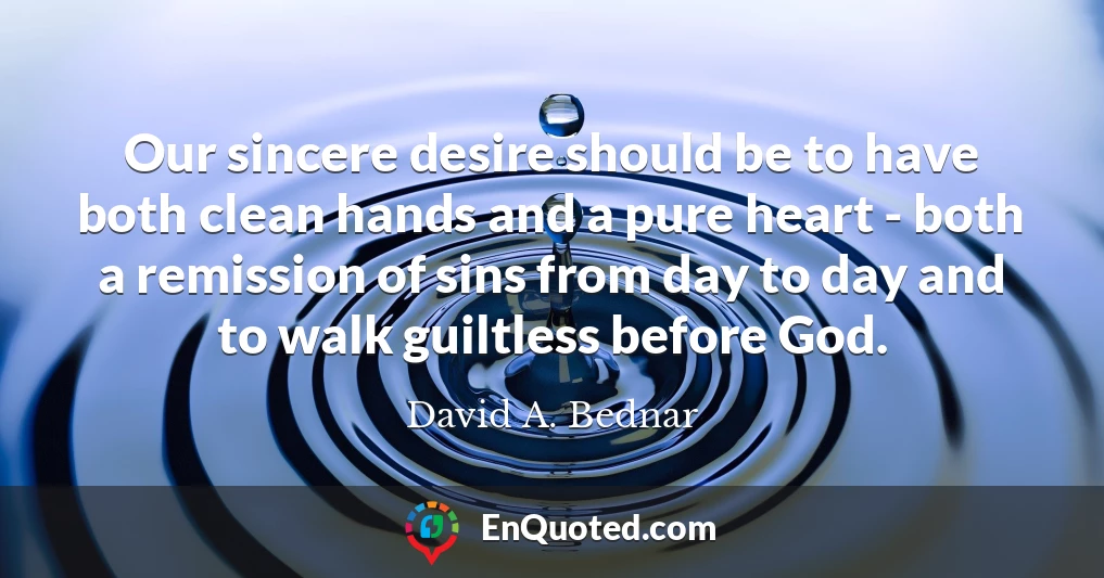 Our sincere desire should be to have both clean hands and a pure heart - both a remission of sins from day to day and to walk guiltless before God.