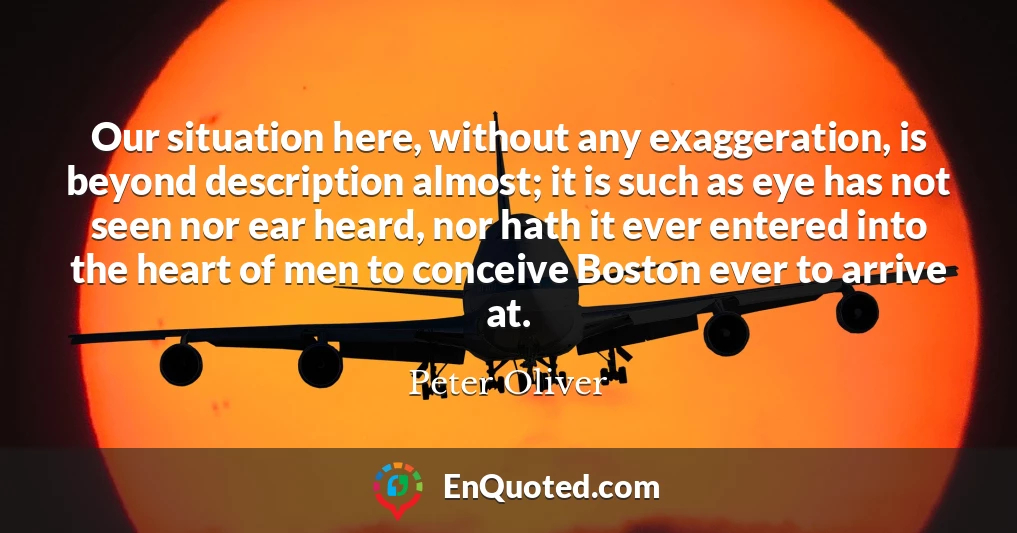 Our situation here, without any exaggeration, is beyond description almost; it is such as eye has not seen nor ear heard, nor hath it ever entered into the heart of men to conceive Boston ever to arrive at.