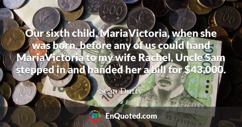 Our sixth child, MariaVictoria, when she was born, before any of us could hand MariaVictoria to my wife Rachel, Uncle Sam stepped in and handed her a bill for $43,000.