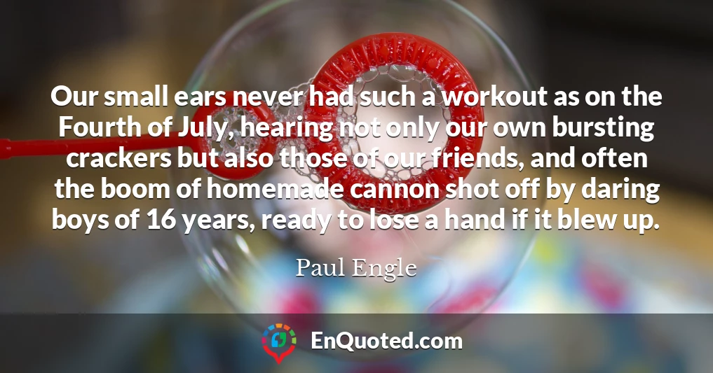 Our small ears never had such a workout as on the Fourth of July, hearing not only our own bursting crackers but also those of our friends, and often the boom of homemade cannon shot off by daring boys of 16 years, ready to lose a hand if it blew up.