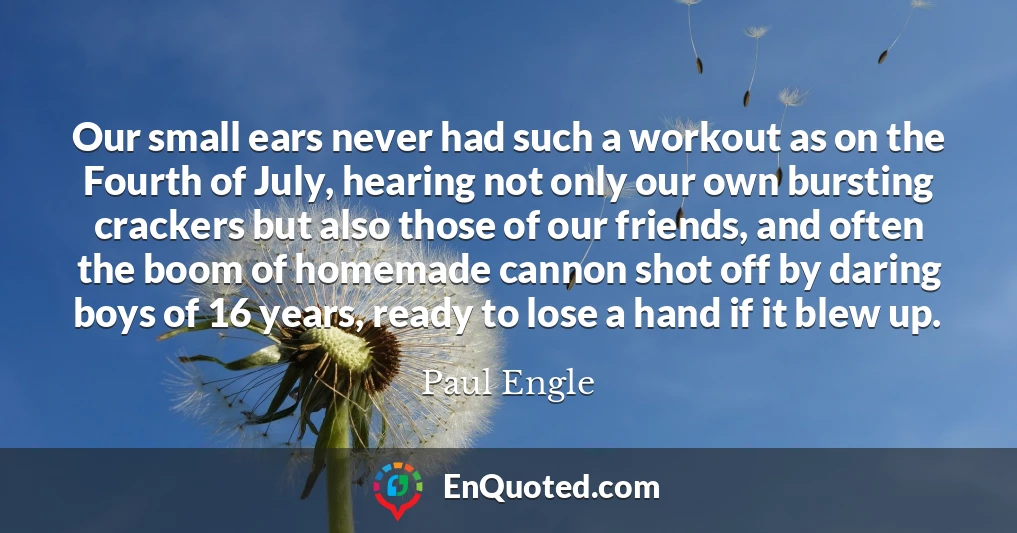 Our small ears never had such a workout as on the Fourth of July, hearing not only our own bursting crackers but also those of our friends, and often the boom of homemade cannon shot off by daring boys of 16 years, ready to lose a hand if it blew up.