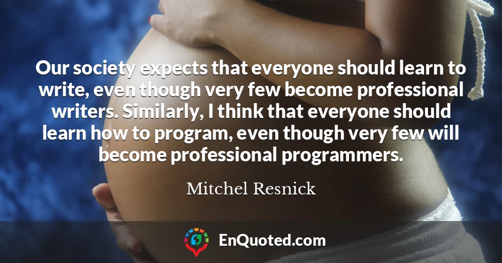 Our society expects that everyone should learn to write, even though very few become professional writers. Similarly, I think that everyone should learn how to program, even though very few will become professional programmers.