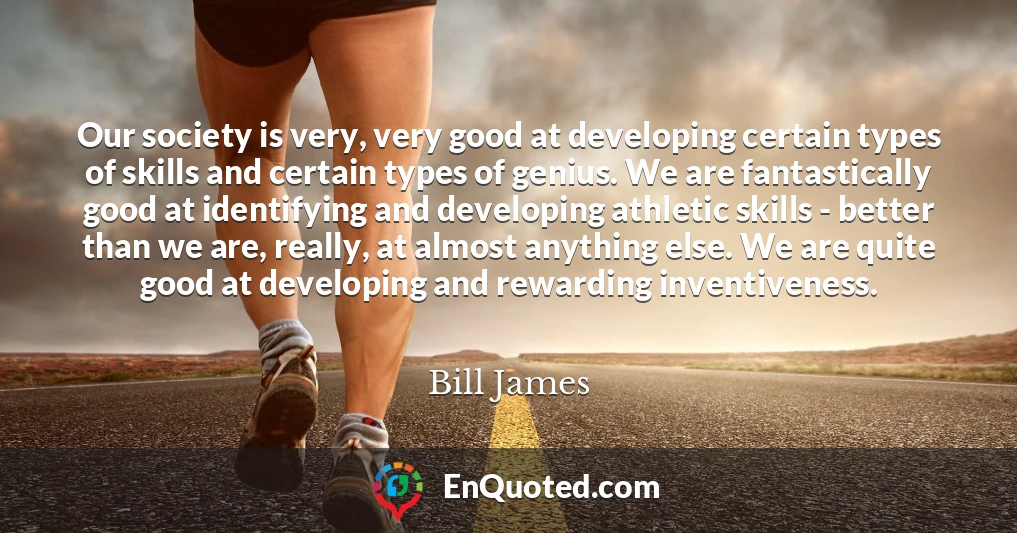 Our society is very, very good at developing certain types of skills and certain types of genius. We are fantastically good at identifying and developing athletic skills - better than we are, really, at almost anything else. We are quite good at developing and rewarding inventiveness.