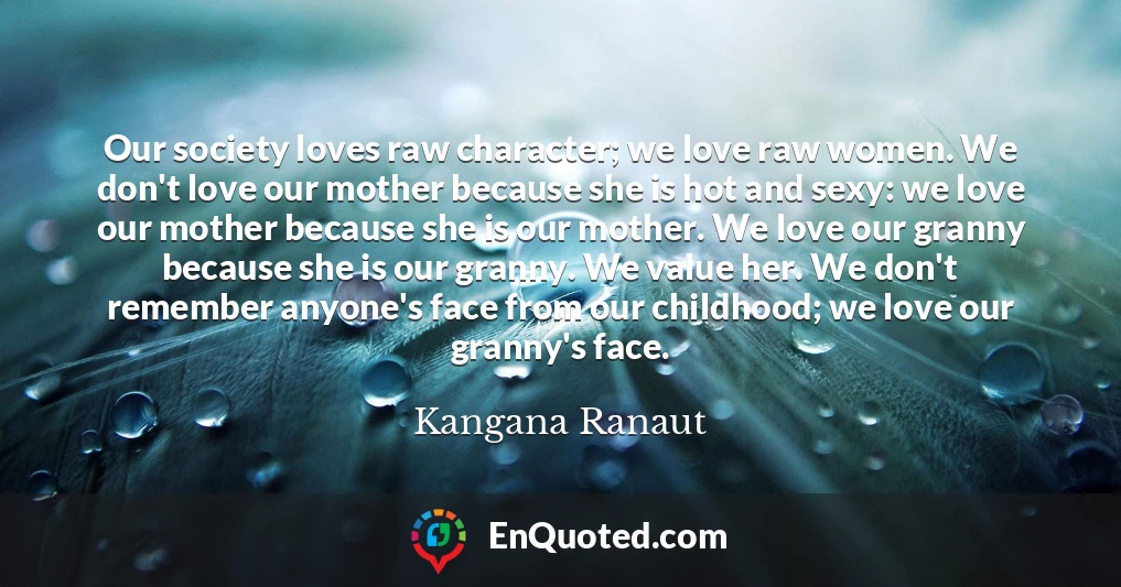 Our society loves raw character; we love raw women. We don't love our mother because she is hot and sexy: we love our mother because she is our mother. We love our granny because she is our granny. We value her. We don't remember anyone's face from our childhood; we love our granny's face.