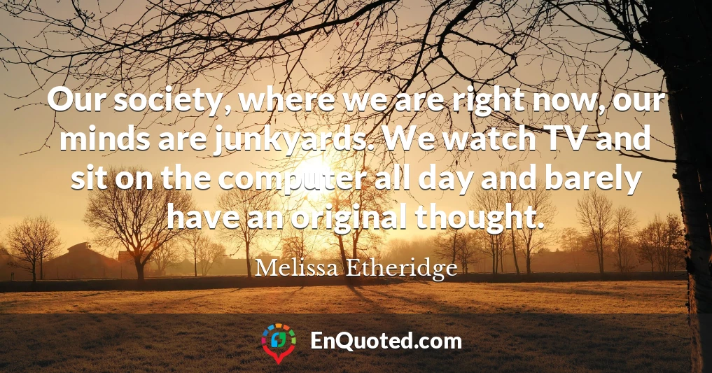 Our society, where we are right now, our minds are junkyards. We watch TV and sit on the computer all day and barely have an original thought.