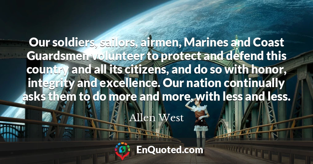 Our soldiers, sailors, airmen, Marines and Coast Guardsmen volunteer to protect and defend this country and all its citizens, and do so with honor, integrity and excellence. Our nation continually asks them to do more and more, with less and less.