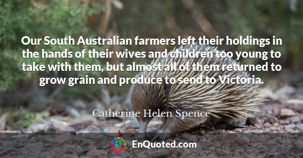 Our South Australian farmers left their holdings in the hands of their wives and children too young to take with them, but almost all of them returned to grow grain and produce to send to Victoria.