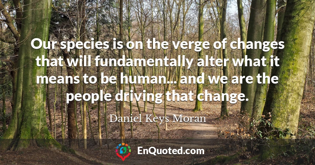 Our species is on the verge of changes that will fundamentally alter what it means to be human... and we are the people driving that change.