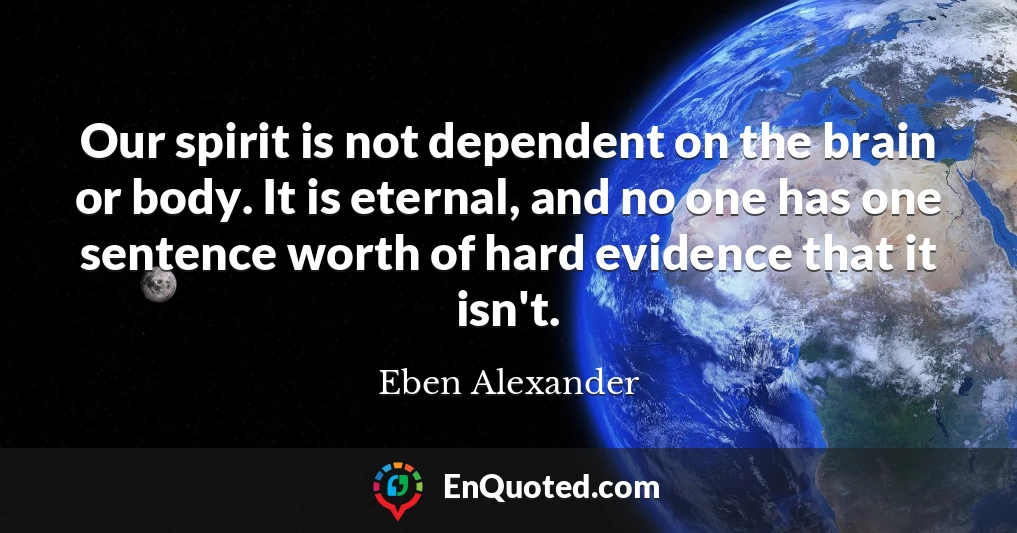 Our spirit is not dependent on the brain or body. It is eternal, and no one has one sentence worth of hard evidence that it isn't.