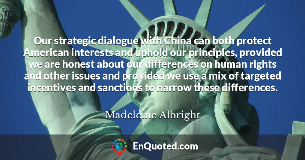 Our strategic dialogue with China can both protect American interests and uphold our principles, provided we are honest about our differences on human rights and other issues and provided we use a mix of targeted incentives and sanctions to narrow these differences.
