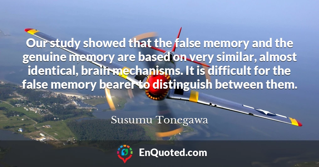 Our study showed that the false memory and the genuine memory are based on very similar, almost identical, brain mechanisms. It is difficult for the false memory bearer to distinguish between them.