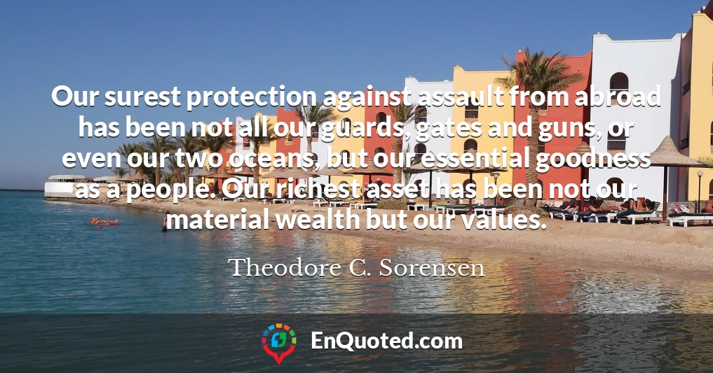 Our surest protection against assault from abroad has been not all our guards, gates and guns, or even our two oceans, but our essential goodness as a people. Our richest asset has been not our material wealth but our values.
