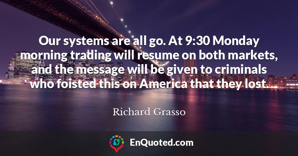 Our systems are all go. At 9:30 Monday morning trading will resume on both markets, and the message will be given to criminals who foisted this on America that they lost.