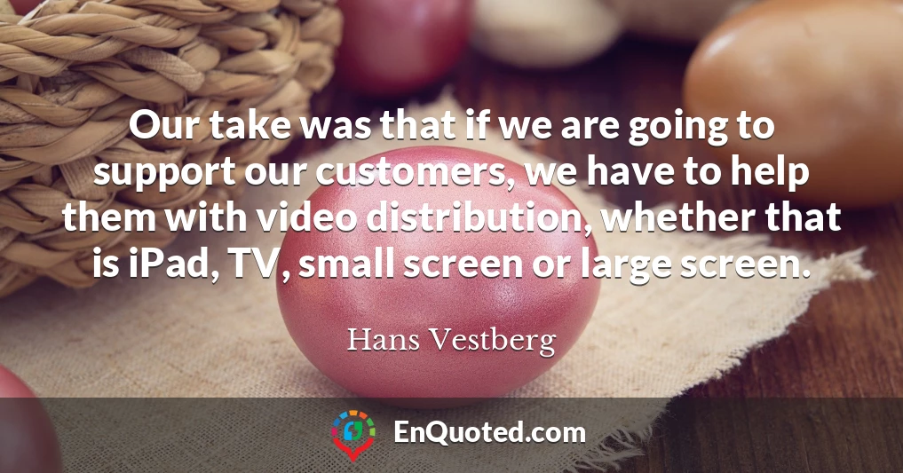 Our take was that if we are going to support our customers, we have to help them with video distribution, whether that is iPad, TV, small screen or large screen.