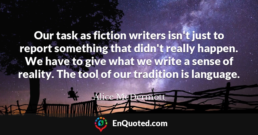 Our task as fiction writers isn't just to report something that didn't really happen. We have to give what we write a sense of reality. The tool of our tradition is language.