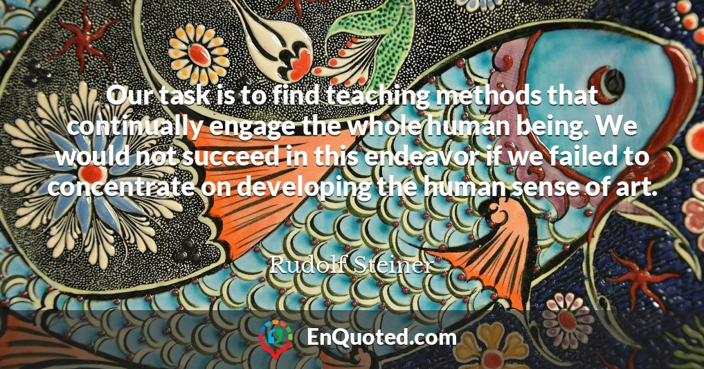 Our task is to find teaching methods that continually engage the whole human being. We would not succeed in this endeavor if we failed to concentrate on developing the human sense of art.