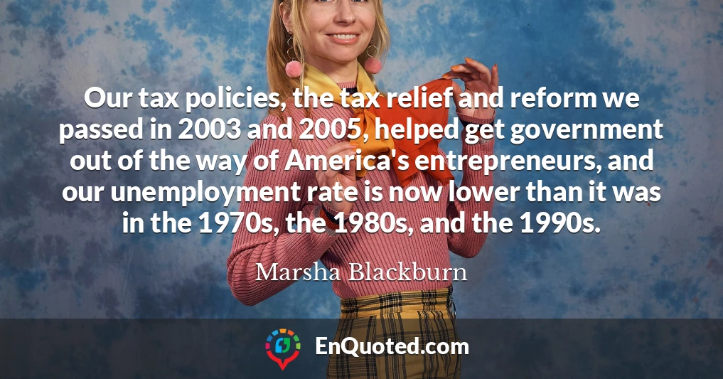 Our tax policies, the tax relief and reform we passed in 2003 and 2005, helped get government out of the way of America's entrepreneurs, and our unemployment rate is now lower than it was in the 1970s, the 1980s, and the 1990s.