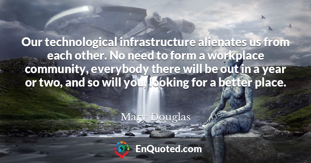 Our technological infrastructure alienates us from each other. No need to form a workplace community, everybody there will be out in a year or two, and so will you, looking for a better place.