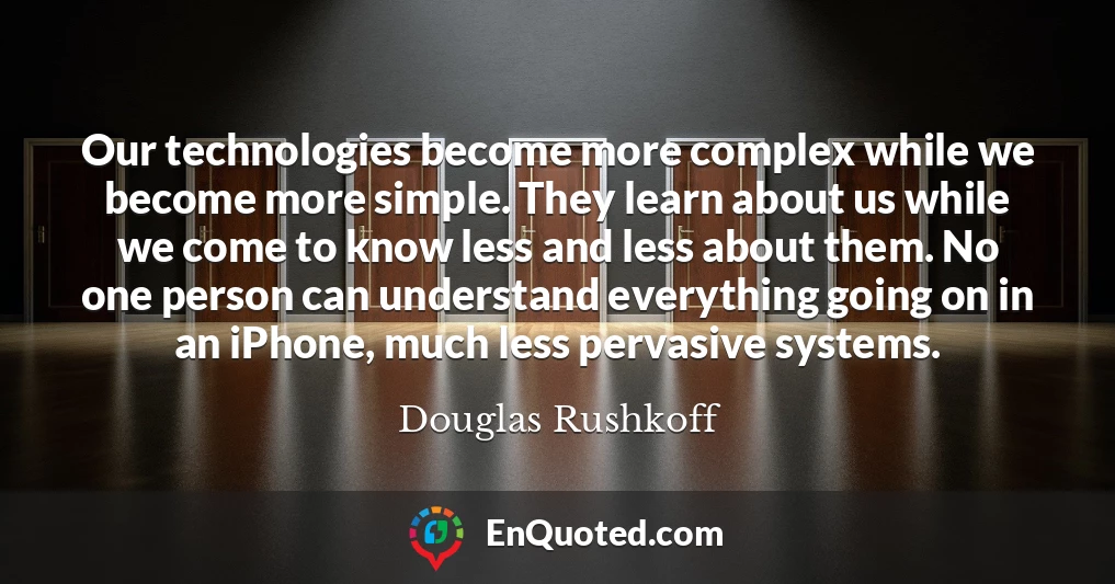Our technologies become more complex while we become more simple. They learn about us while we come to know less and less about them. No one person can understand everything going on in an iPhone, much less pervasive systems.
