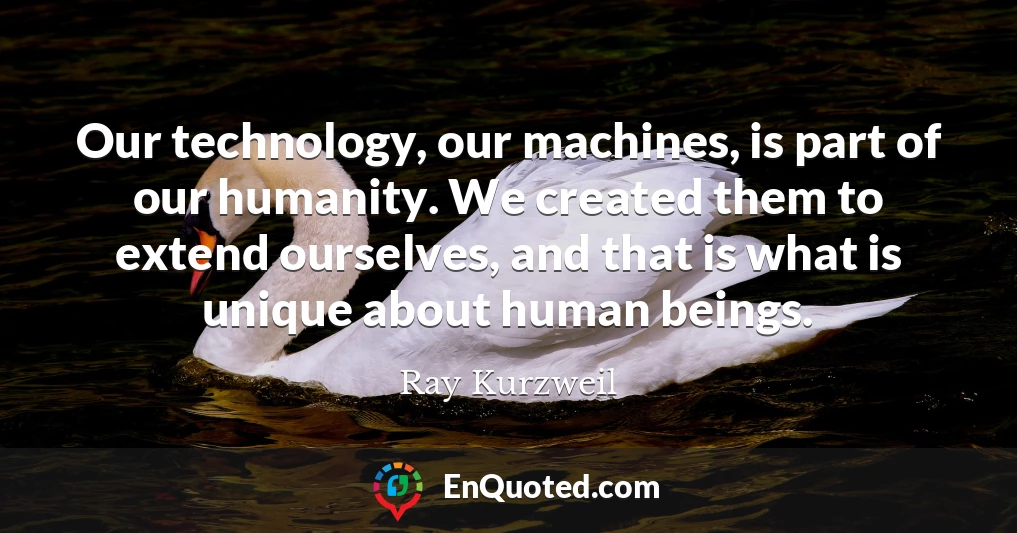 Our technology, our machines, is part of our humanity. We created them to extend ourselves, and that is what is unique about human beings.