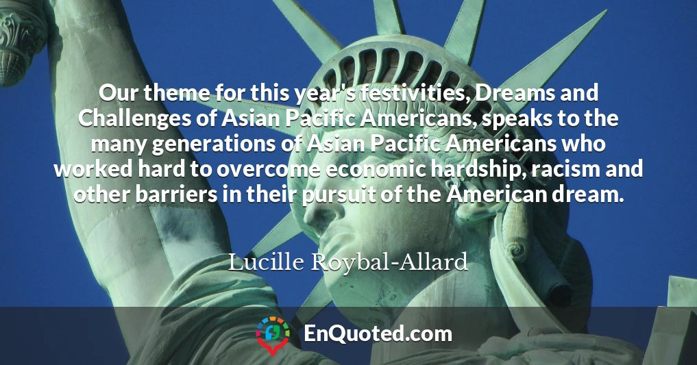 Our theme for this year's festivities, Dreams and Challenges of Asian Pacific Americans, speaks to the many generations of Asian Pacific Americans who worked hard to overcome economic hardship, racism and other barriers in their pursuit of the American dream.