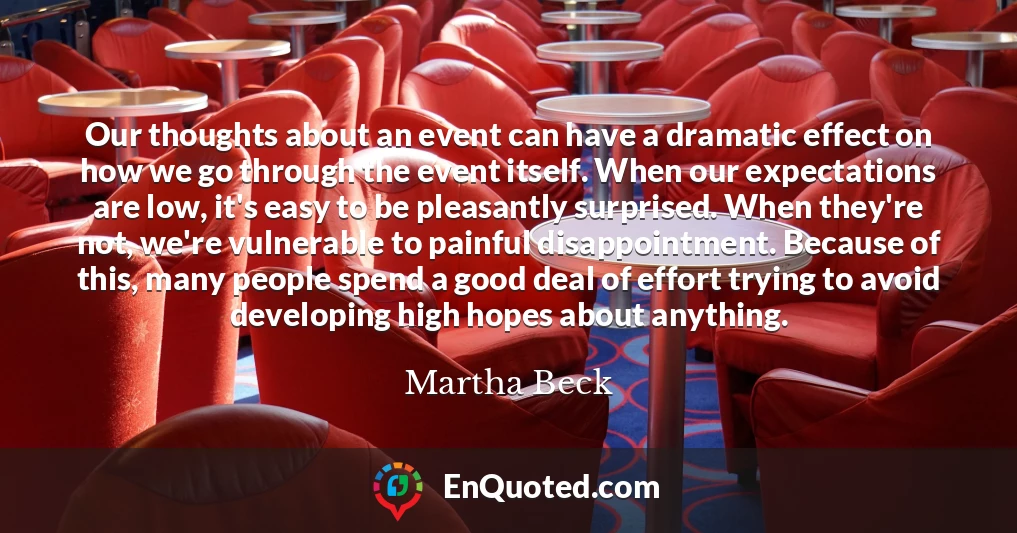 Our thoughts about an event can have a dramatic effect on how we go through the event itself. When our expectations are low, it's easy to be pleasantly surprised. When they're not, we're vulnerable to painful disappointment. Because of this, many people spend a good deal of effort trying to avoid developing high hopes about anything.