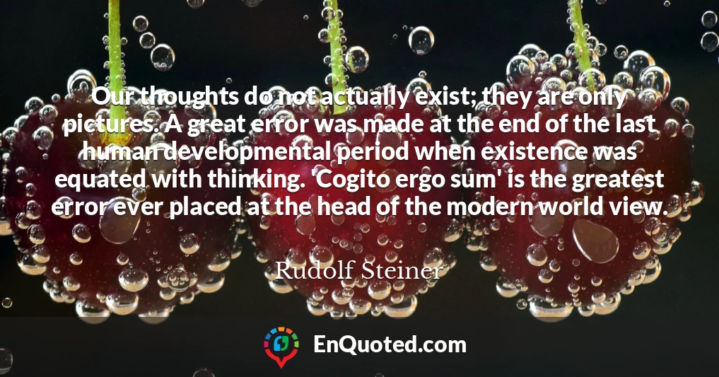 Our thoughts do not actually exist; they are only pictures. A great error was made at the end of the last human developmental period when existence was equated with thinking. 'Cogito ergo sum' is the greatest error ever placed at the head of the modern world view.